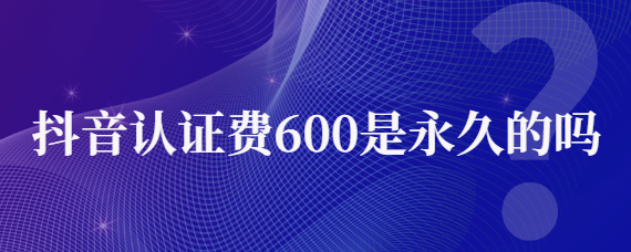 <strong>抖音認(rèn)證費(fèi)600是永久的嗎？</strong>抖音認(rèn)證有好處嗎？