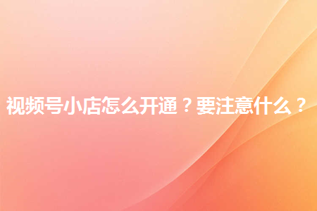 企業如何開通視頻號小店?有哪些注意事項？