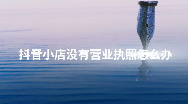 抖音開通店鋪沒有營業執照怎么辦？介紹幾個正確的辦理方法