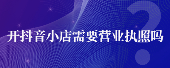 抖音還需要營業(yè)執(zhí)照嗎？對營業(yè)執(zhí)照的要求有哪些？