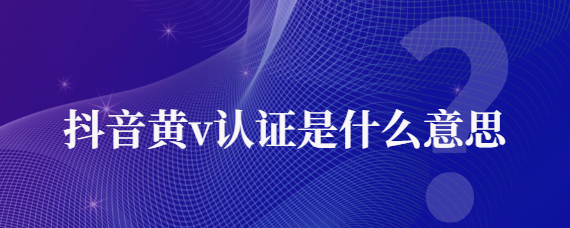 抖音黃v認證是啥意思？抖音黃v認證有什么用?