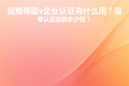 視頻號企業(yè)認證需要多少費用？有哪些優(yōu)勢和作用？