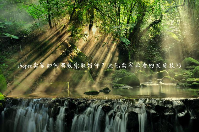 shopee賣家如何有效索取好評？大陸賣家必看的發(fā)貨技巧