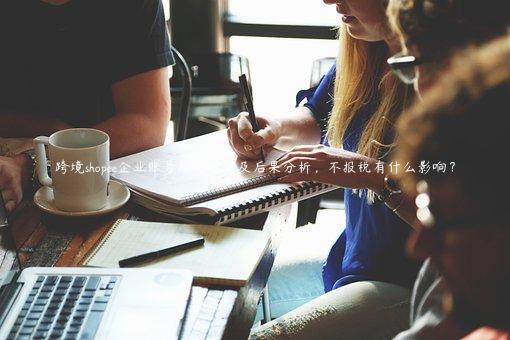 跨境shopee企業(yè)賬號(hào)報(bào)稅規(guī)定及后果分析，不報(bào)稅有什么影響？