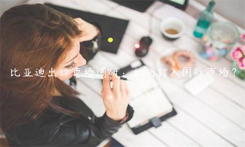 比亞迪出口市場調研：如何打入國際市場？