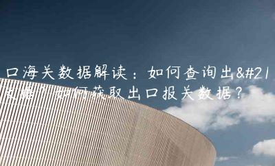 出口海關數據解讀：如何查詢出口數據？如何獲取出口報關數據？