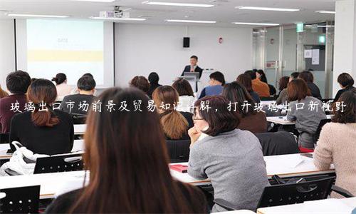 玻璃出口市場前景及貿(mào)易知識詳解，打開玻璃出口新視野