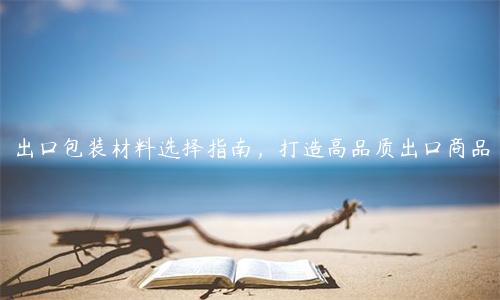 出口包裝材料選擇指南，打造高品質出口商品