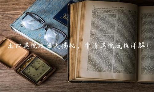 出口退稅政策大揭秘，申請退稅流程詳解！