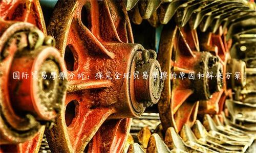 國際貿易摩擦分析：探究全球貿易摩擦的原因和解決方案！