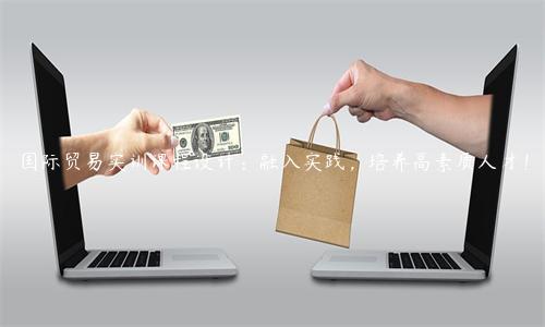 國際貿易實訓課程設計：融入實踐，培養高素質人才！
