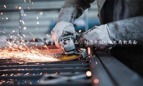 跨境電商中心：匯聚全球優質商品，助您開創跨境電商新局面