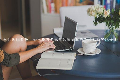 銀行國(guó)際貿(mào)易：如何提供更優(yōu)質(zhì)的融資服務(wù)？經(jīng)驗(yàn)與實(shí)踐分享