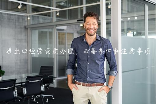 進(jìn)出口經(jīng)營(yíng)資質(zhì)辦理，必備條件和注意事項(xiàng)