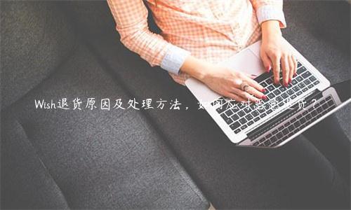 Wish退貨原因及處理方法，如何應(yīng)對(duì)惡意退貨？